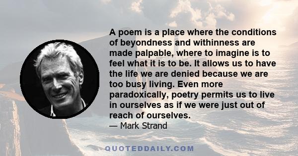 A poem is a place where the conditions of beyondness and withinness are made palpable, where to imagine is to feel what it is to be. It allows us to have the life we are denied because we are too busy living. Even more