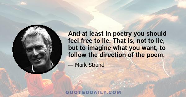 And at least in poetry you should feel free to lie. That is, not to lie, but to imagine what you want, to follow the direction of the poem.