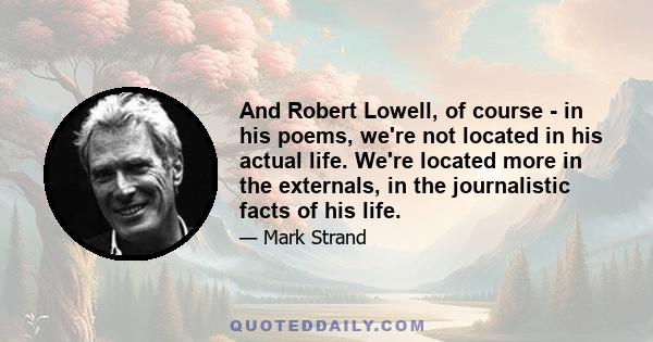 And Robert Lowell, of course - in his poems, we're not located in his actual life. We're located more in the externals, in the journalistic facts of his life.