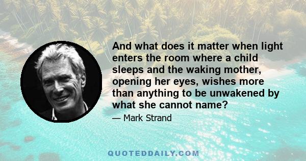 And what does it matter when light enters the room where a child sleeps and the waking mother, opening her eyes, wishes more than anything to be unwakened by what she cannot name?