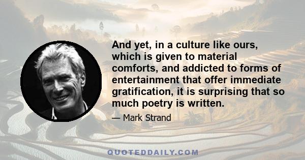 And yet, in a culture like ours, which is given to material comforts, and addicted to forms of entertainment that offer immediate gratification, it is surprising that so much poetry is written.