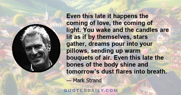 Even this late it happens the coming of love, the coming of light. You wake and the candles are lit as if by themselves, stars gather, dreams pour into your pillows, sending up warm bouquets of air. Even this late the