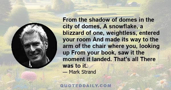 From the shadow of domes in the city of domes, A snowflake, a blizzard of one, weightless, entered your room And made its way to the arm of the chair where you, looking up From your book, saw it the moment it landed.