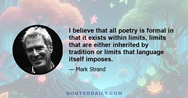 I believe that all poetry is formal in that it exists within limits, limits that are either inherited by tradition or limits that language itself imposes.