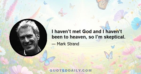 I haven’t met God and I haven’t been to heaven, so I’m skeptical.