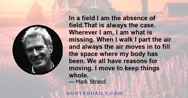 In a field I am the absence of field.That is always the case. Wherever I am, I am what is missing. When I walk I part the air and always the air moves in to fill the space where my body has been. We all have reasons for 