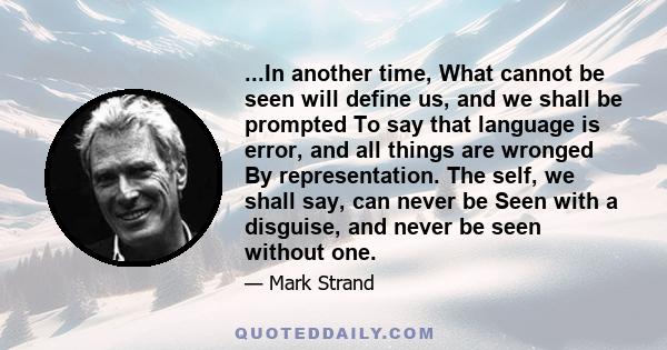 ...In another time, What cannot be seen will define us, and we shall be prompted To say that language is error, and all things are wronged By representation. The self, we shall say, can never be Seen with a disguise,