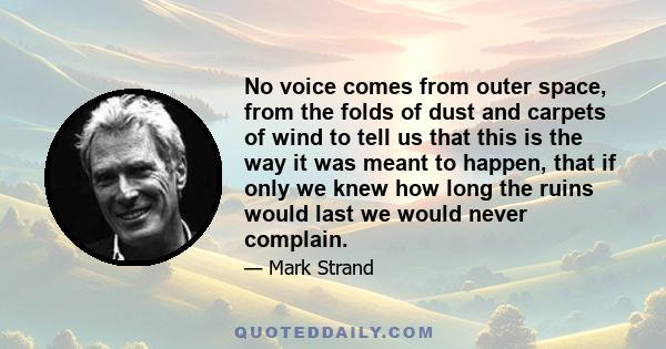 No voice comes from outer space, from the folds of dust and carpets of wind to tell us that this is the way it was meant to happen, that if only we knew how long the ruins would last we would never complain.