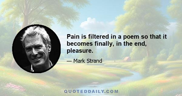 Pain is filtered in a poem so that it becomes finally, in the end, pleasure.