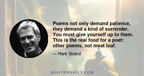 Poems not only demand patience, they demand a kind of surrender. You must give yourself up to them. This is the real food for a poet: other poems, not meat loaf.