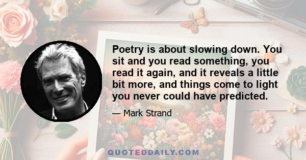 Poetry is about slowing down. You sit and you read something, you read it again, and it reveals a little bit more, and things come to light you never could have predicted.