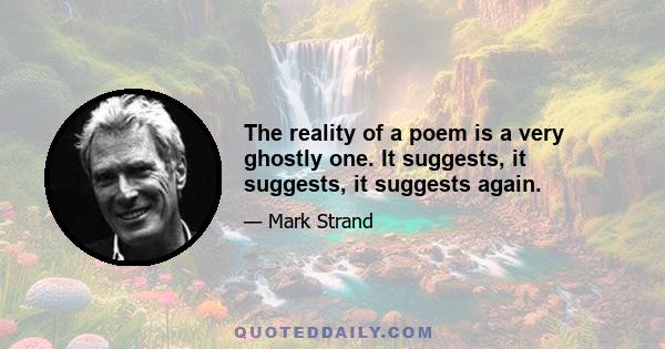 The reality of a poem is a very ghostly one. It suggests, it suggests, it suggests again.