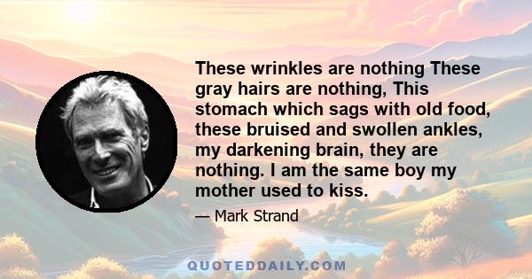 These wrinkles are nothing These gray hairs are nothing, This stomach which sags with old food, these bruised and swollen ankles, my darkening brain, they are nothing. I am the same boy my mother used to kiss.