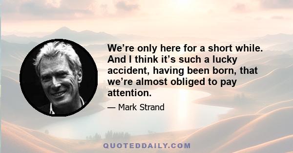 We’re only here for a short while. And I think it’s such a lucky accident, having been born, that we’re almost obliged to pay attention.