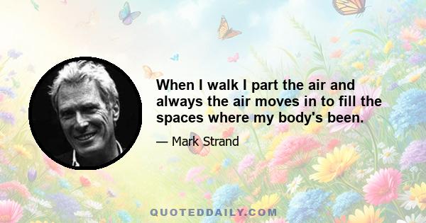 When I walk I part the air and always the air moves in to fill the spaces where my body's been.