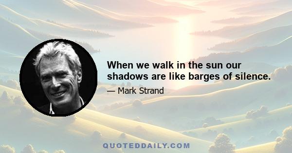 When we walk in the sun our shadows are like barges of silence.