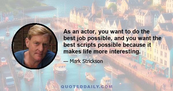 As an actor, you want to do the best job possible, and you want the best scripts possible because it makes life more interesting.