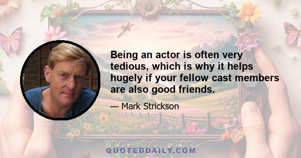 Being an actor is often very tedious, which is why it helps hugely if your fellow cast members are also good friends.