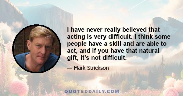 I have never really believed that acting is very difficult. I think some people have a skill and are able to act, and if you have that natural gift, it's not difficult.