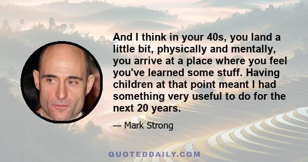 And I think in your 40s, you land a little bit, physically and mentally, you arrive at a place where you feel you've learned some stuff. Having children at that point meant I had something very useful to do for the next 