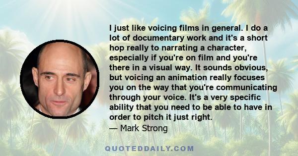 I just like voicing films in general. I do a lot of documentary work and it's a short hop really to narrating a character, especially if you're on film and you're there in a visual way. It sounds obvious, but voicing an 