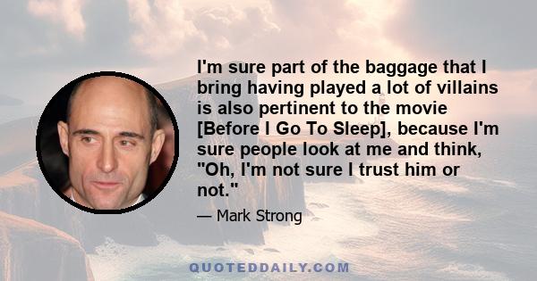 I'm sure part of the baggage that I bring having played a lot of villains is also pertinent to the movie [Before I Go To Sleep], because I'm sure people look at me and think, Oh, I'm not sure I trust him or not.