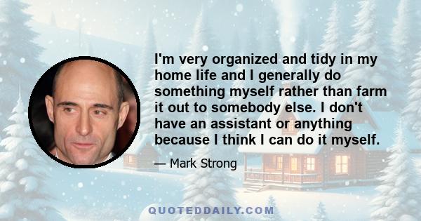 I'm very organized and tidy in my home life and I generally do something myself rather than farm it out to somebody else. I don't have an assistant or anything because I think I can do it myself.