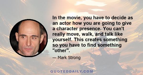 In the movie, you have to decide as an actor how you are going to give a character presence. You can't really move, walk, and talk like yourself. This creates something so you have to find something other.