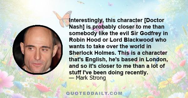 Interestingly, this character [Doctor Nash] is probably closer to me than somebody like the evil Sir Godfrey in Robin Hood or Lord Blackwood who wants to take over the world in Sherlock Holmes. This is a character