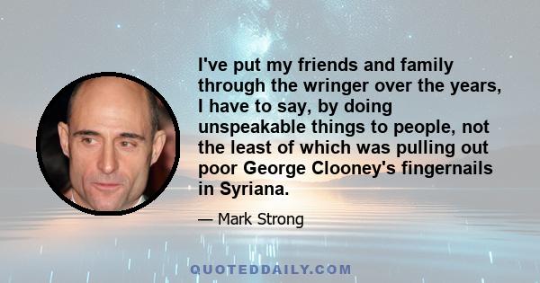 I've put my friends and family through the wringer over the years, I have to say, by doing unspeakable things to people, not the least of which was pulling out poor George Clooney's fingernails in Syriana.