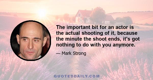 The important bit for an actor is the actual shooting of it, because the minute the shoot ends, it's got nothing to do with you anymore.