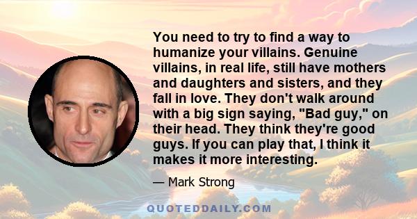 You need to try to find a way to humanize your villains. Genuine villains, in real life, still have mothers and daughters and sisters, and they fall in love. They don't walk around with a big sign saying, Bad guy, on