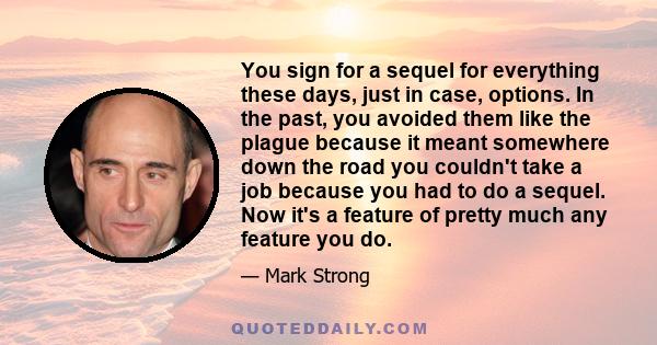 You sign for a sequel for everything these days, just in case, options. In the past, you avoided them like the plague because it meant somewhere down the road you couldn't take a job because you had to do a sequel. Now