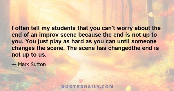 I often tell my students that you can't worry about the end of an improv scene because the end is not up to you. You just play as hard as you can until someone changes the scene. The scene has changedthe end is not up