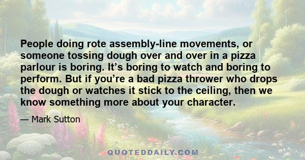 People doing rote assembly-line movements, or someone tossing dough over and over in a pizza parlour is boring. It’s boring to watch and boring to perform. But if you’re a bad pizza thrower who drops the dough or