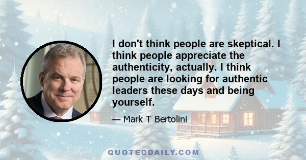 I don't think people are skeptical. I think people appreciate the authenticity, actually. I think people are looking for authentic leaders these days and being yourself.