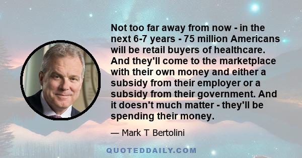 Not too far away from now - in the next 6-7 years - 75 million Americans will be retail buyers of healthcare. And they'll come to the marketplace with their own money and either a subsidy from their employer or a