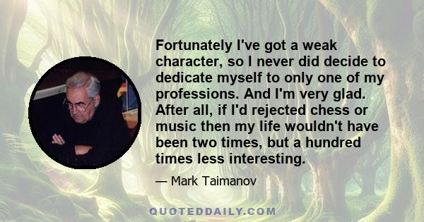 Fortunately I've got a weak character, so I never did decide to dedicate myself to only one of my professions. And I'm very glad. After all, if I'd rejected chess or music then my life wouldn't have been two times, but