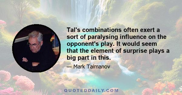 Tal's combinations often exert a sort of paralysing influence on the opponent's play. It would seem that the element of surprise plays a big part in this.