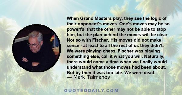 When Grand Masters play, they see the logic of their opponent's moves. One's moves may be so powerful that the other may not be able to stop him, but the plan behind the moves will be clear. Not so with Fischer. His