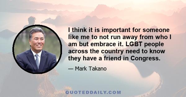 I think it is important for someone like me to not run away from who I am but embrace it. LGBT people across the country need to know they have a friend in Congress.