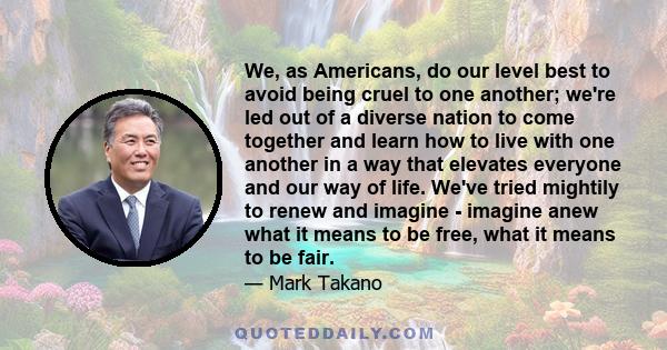 We, as Americans, do our level best to avoid being cruel to one another; we're led out of a diverse nation to come together and learn how to live with one another in a way that elevates everyone and our way of life.