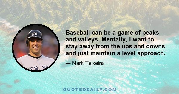 Baseball can be a game of peaks and valleys. Mentally, I want to stay away from the ups and downs and just maintain a level approach.