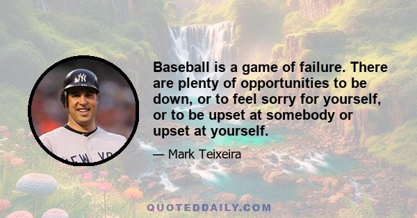 Baseball is a game of failure. There are plenty of opportunities to be down, or to feel sorry for yourself, or to be upset at somebody or upset at yourself.