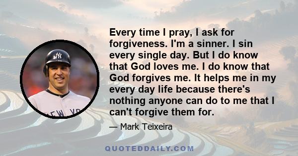 Every time I pray, I ask for forgiveness. I'm a sinner. I sin every single day. But I do know that God loves me. I do know that God forgives me. It helps me in my every day life because there's nothing anyone can do to