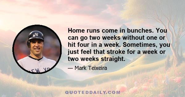 Home runs come in bunches. You can go two weeks without one or hit four in a week. Sometimes, you just feel that stroke for a week or two weeks straight.