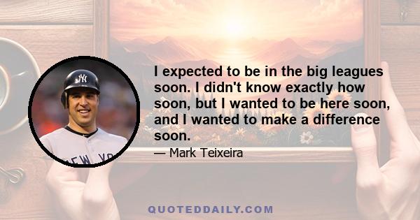 I expected to be in the big leagues soon. I didn't know exactly how soon, but I wanted to be here soon, and I wanted to make a difference soon.