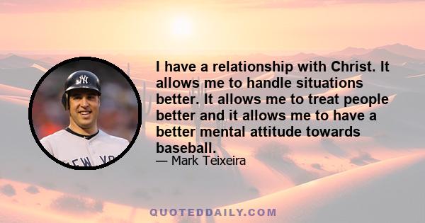 I have a relationship with Christ. It allows me to handle situations better. It allows me to treat people better and it allows me to have a better mental attitude towards baseball.