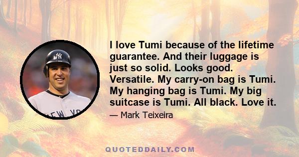 I love Tumi because of the lifetime guarantee. And their luggage is just so solid. Looks good. Versatile. My carry-on bag is Tumi. My hanging bag is Tumi. My big suitcase is Tumi. All black. Love it.