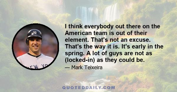 I think everybody out there on the American team is out of their element. That's not an excuse. That's the way it is. It's early in the spring. A lot of guys are not as (locked-in) as they could be.